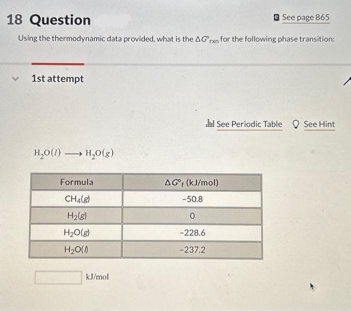 18 Question
See page 865
Using the thermodynamic data provided, what is the AG rxn for the following phase transition:
V 1st attempt
H₂O(1)
-
→→→ H₂O(g)
Formula
CH4(g)
H₂(g)
H₂O(g)
H₂O(0)
kJ/mol
did See Periodic Table See Hint
AG°f (kJ/mol)
-50.8
0
-228.6
-237.2