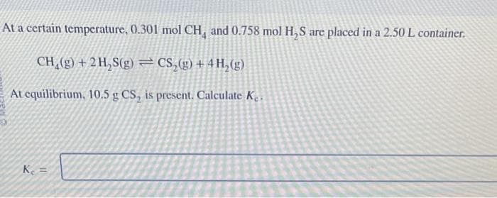 At a certain temperature, 0.301 mol CH, and 0.758 mol H₂S are placed in a 2.50 L container.
CH₂(g) + 2H₂S(g) = CS₂(g) + 4H₂(g)
At equilibrium, 10.5 g CS, is present. Calculate Ke.
K₁ =