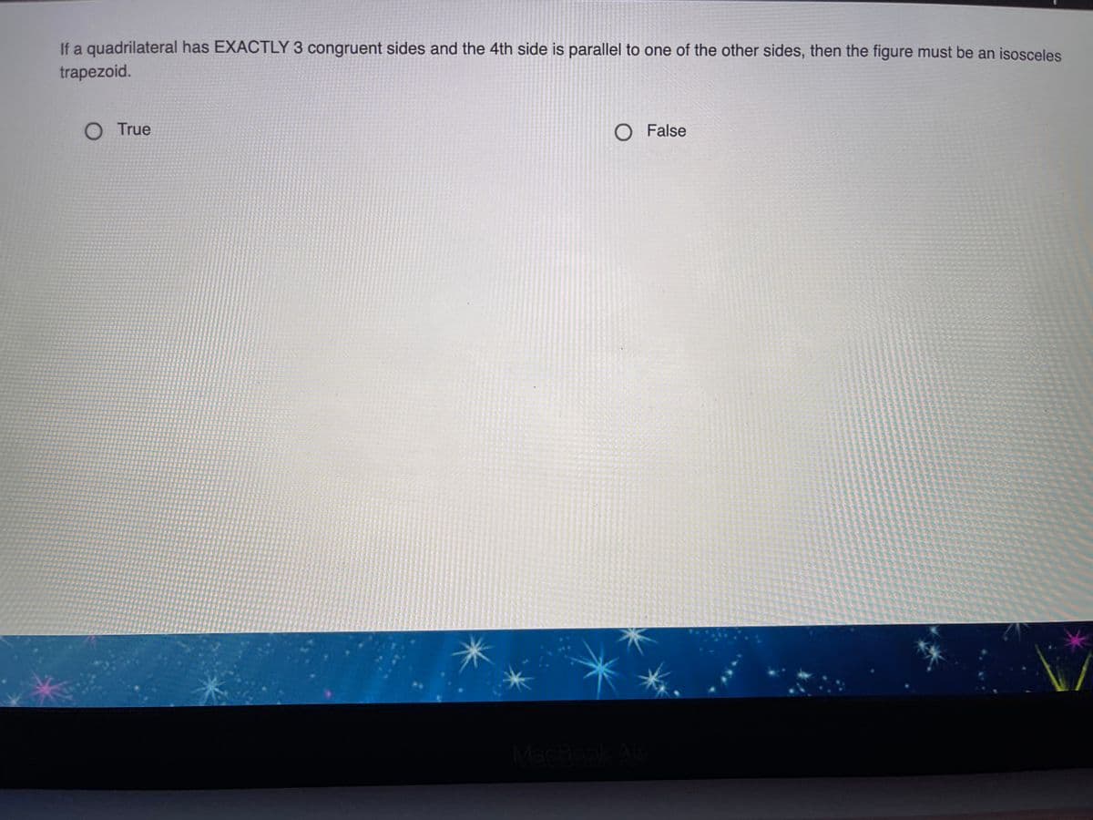 If a quadrilateral has EXACTLY 3 congruent sides and the 4th side is parallel to one of the other sides, then the figure must be an isosceles
trapezoid.
O True
O False
MacBook A
