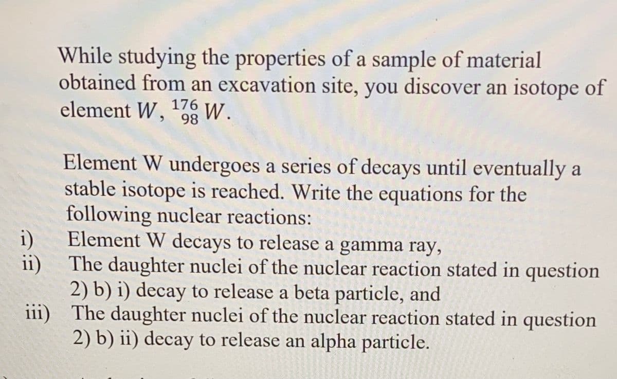 While studying the properties of a sample of material
obtained from an excavation site, you discover an isotope of
element W, 08
176
W.
Element W undergoes a series of decays until eventually a
stable isotope is reached. Write the equations for the
following nuclear reactions:
Element W decays to release a gamma ray,
i)
ii)
The daughter nuclei of the nuclear reaction stated in question
2) b) i) decay to release a beta particle, and
iii) The daughter nuclei of the nuclear reaction stated in question
2) b) ii) decay to release an alpha particle.
