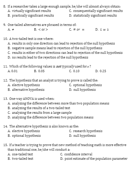 8. If a researcher takes a large enough sample, he/she will almost always obtain:
A. virtually significant results
B. practically significant results
C. consequentially significant results
D. statistically significant results
9. One-tailed alternatives are phrased in terms of:
B. < or>
D. S or 2
A. =
C. # or =
10. A two-tailed test is one where:
A. results in only one direction can lead to rejection of the null hypothesis
B. negative sample means lead to rejection of the null hypothesis
C. results in either of two directions can lead to rejection of the null hypothesis
D. no results lead to the rejection of the null hypothesis
11. Which of the following values is not typicallyused for a?
B. 0.05
C. 0.10
A. 0.01
D. 0.25
12. The hypothesis that an analyst is trying to prove is called the:
A. elective hypothesis
B. alternative hypothesis
C. optional hypothesis
D. null hypothesis
13. One-way ANOVA is used when:
A. analyzing the difference between more than two population means
B. analyzing the results of a two-tailed test
C. analyzing the results from a large sample
D. analyzing the difference between two population means
14. The alternative hypothesis is also known as the:
A. elective hypothesis
B. optional hypothesis
C. research hypothesis
D. null hypothesis
15. If a teacher is trying to prove that new method of teaching math is more effective
than traditional one, he/she will conduct a:
C. confidence interval
D. point estimate of the population parameter
A. one-tailed test
B. two-tailed test
