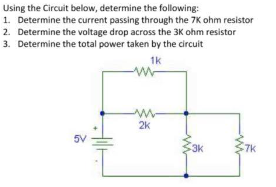 Using the Circuit below, determine the following:
1. Determine the current passing through the 7K ohm resistor
2. Determine the voltage drop across the 3K ohm resistor
3. Determine the total power taken by the circuit
1k
2k
5V
3k
7k
