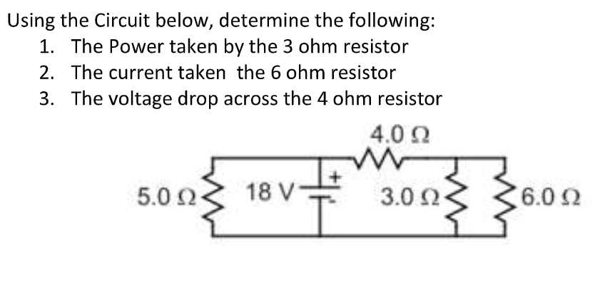 Using the Circuit below, determine the following:
1. The Power taken by the 3 ohm resistor
2. The current taken the 6 ohm resistor
3. The voltage drop across the 4 ohm resistor
4.0 0
5.0 2
18 V
3.0 2
6.02
