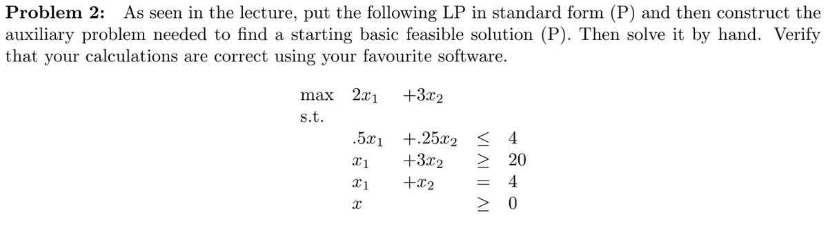 Problem 2: As seen in the lecture, put the following LP in standard form (P) and then construct the
auxiliary problem needed to find a starting basic feasible solution (P). Then solve it by hand. Verify
that your calculations are correct using your favourite software.
2.x1
+3x2
max
s.t.
.5x1 +.25x2
+3x2
< 4
> 20
X1
+x2
4
