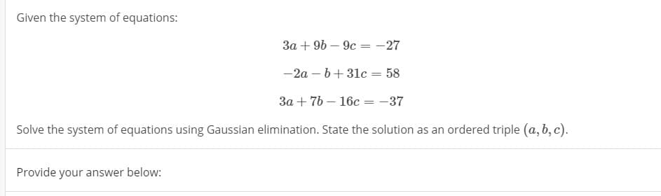 Given the system of equations:
3a + 96 – 9c = -27
-2a – b+31c = 58
3a + 7b – 16c = -37
%3D
Solve the system of equations using Gaussian elimination. State the solution as an ordered triple (a, b, c).
Provide your answer below:
