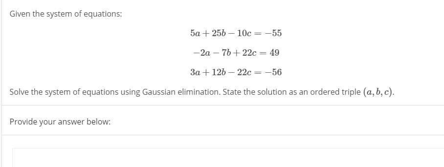 Given the system of equations:
5а + 25b — 10с — - 55
-2a – 76 + 22c = 49
За + 126 — 22с — — 56
Solve the system of equations using Gaussian elimination. State the solution as an ordered triple (a, b, c).
Provide your answer below:
