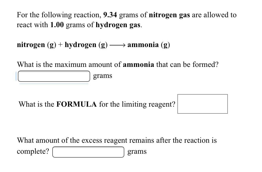 For the following reaction, 9.34 grams of nitrogen gas are allowed to
react with 1.00 grams of hydrogen gas.
nitrogen (g) + hydrogen (g)
ammonia (g)
What is the maximum amount of ammonia that can be formed?
grams
What is the FORMULA for the limiting reagent?
What amount of the excess reagent remains after the reaction is
complete?
grams
