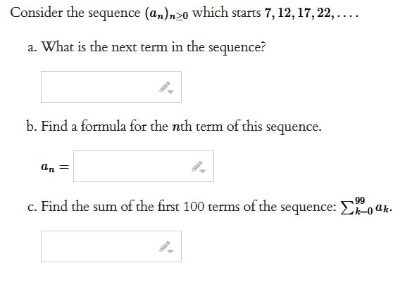 Consider the sequence (an)nzo which starts 7, 12, 17, 22, ....
a. What is the next term in the sequence?
b. Find a formula for the nth term of this
an =
sequence.
99
c. Find the sum of the first 100 terms of the sequence: koak.