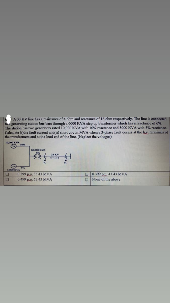 A 33 KV line has a resistance of 4 ohm and reactance of 16 ohm respectively. The line is connected
to a generating station bus bars through a 6000 KVA step up transformer which has a reactance of 6%.
The station has two generators rated 10,000 KVA with 10% reactance and 5000 KVA with 5% reactance.
Calculate (i)the fault current and(ii) short circuit MVA when a 3-phase fault occurs at the hy, terminals of
the transformers and at the load end of the line. (Neglect the voltages)
10,000 KVA
10%
60,000 KVA
33 KV
4+j 16
5%
5.000 KVA
O 0.399 p.u. 43.43 MVA
O None of the above
0.299 p.u. 33.43 MVA
0.499 p.u. 53.43 MVA
