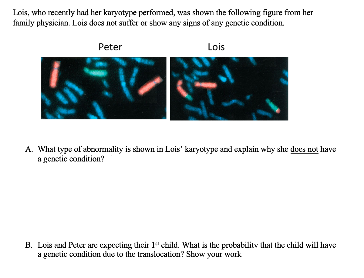 Lois, who recently had her karyotype performed, was shown the following figure from her
family physician. Lois does not suffer or show any signs of any genetic condition.
Peter
Lois
A. What type of abnormality is shown in Lois' karyotype and explain why she does not have
a genetic condition?
B. Lois and Peter are expecting their 1st child. What is the probabilitv that the child will have
a genetic condition due to the translocation? Show your work
