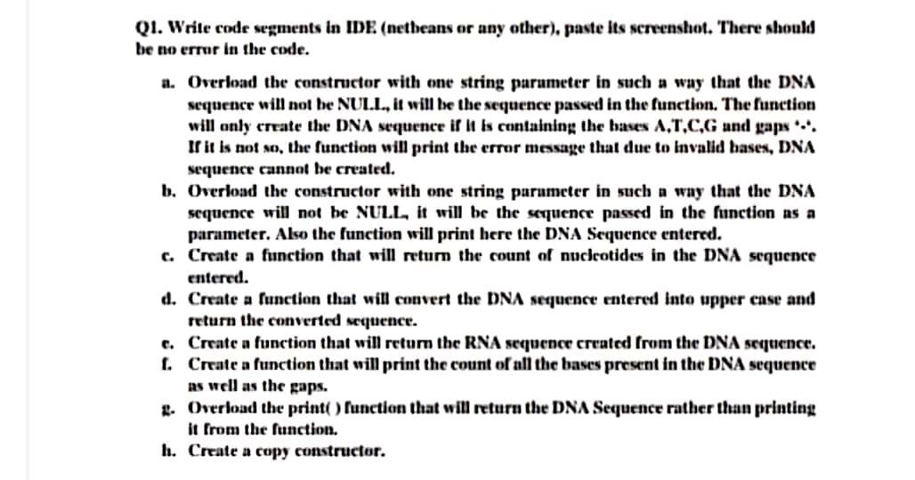 QI. Write code segments in IDE (netheans or any other), paste its screenshot. There should
be no error in the code.
a. Overload the constructor with one string parameter in such a way that the DNA
sequence will not be NULL., it will be the sequence passed in the function. The function
will anly create the DNA sequence if It is containing the bases A,T,C,G and gaps *-*.
If it is not so, the function will print the error message that due to invalid bases, DNA
sequence cannot be created.
b. Overload the constructor with one string parumeter in such a way that the DNA
sequence will not be NULL, it will be the sequence passed in the function as a
parameter. Also the function will print here the DNA Sequence entered.
c. Create a function that will return the count of nuclcotides in the DNA sequence
entered.
d. Create a function that will convert the DNA sequence entered into upper case and
return the converted sequence.
e. Create a function that will return the RNA sequence created from the DNA sequence.
f. Create a function that will print the count of all the bases present in the DNA sequence
as well as the gaps.
L. Overload the print( ) function that will return the DNA Sequence rather than printing
it from the function.
h. Create a copy constructor.
