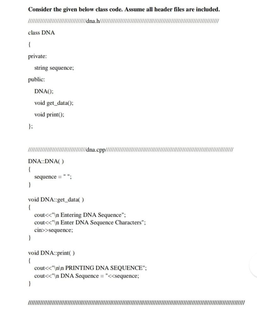 Consider the given below class code. Assume all header files are included.
/dna.h//
class DNA
{
private:
string sequence;
public:
DNA();
void get_data();
void print();
};
//dna.cpp///,
DNA::DNA( )
{
sequence = " ";
void DNA::get_data( )
{
cout<<"\n Entering DNA Sequence";
cout<<"\n Enter DNA Sequence Characters";
cin>>sequence;
void DNA::print( )
{
cout<<"\n\n PRINTING DNA SEQUENCE";
cout<<"\n DNA Sequence = "<<sequence;
}
