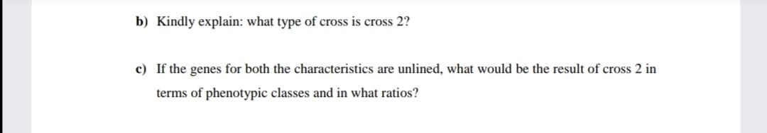 b) Kindly explain: what type of cross is cross 2?
c) If the genes for both the characteristics are unlined, what would be the result of cross 2 in
terms of phenotypic classes and in what ratios?
