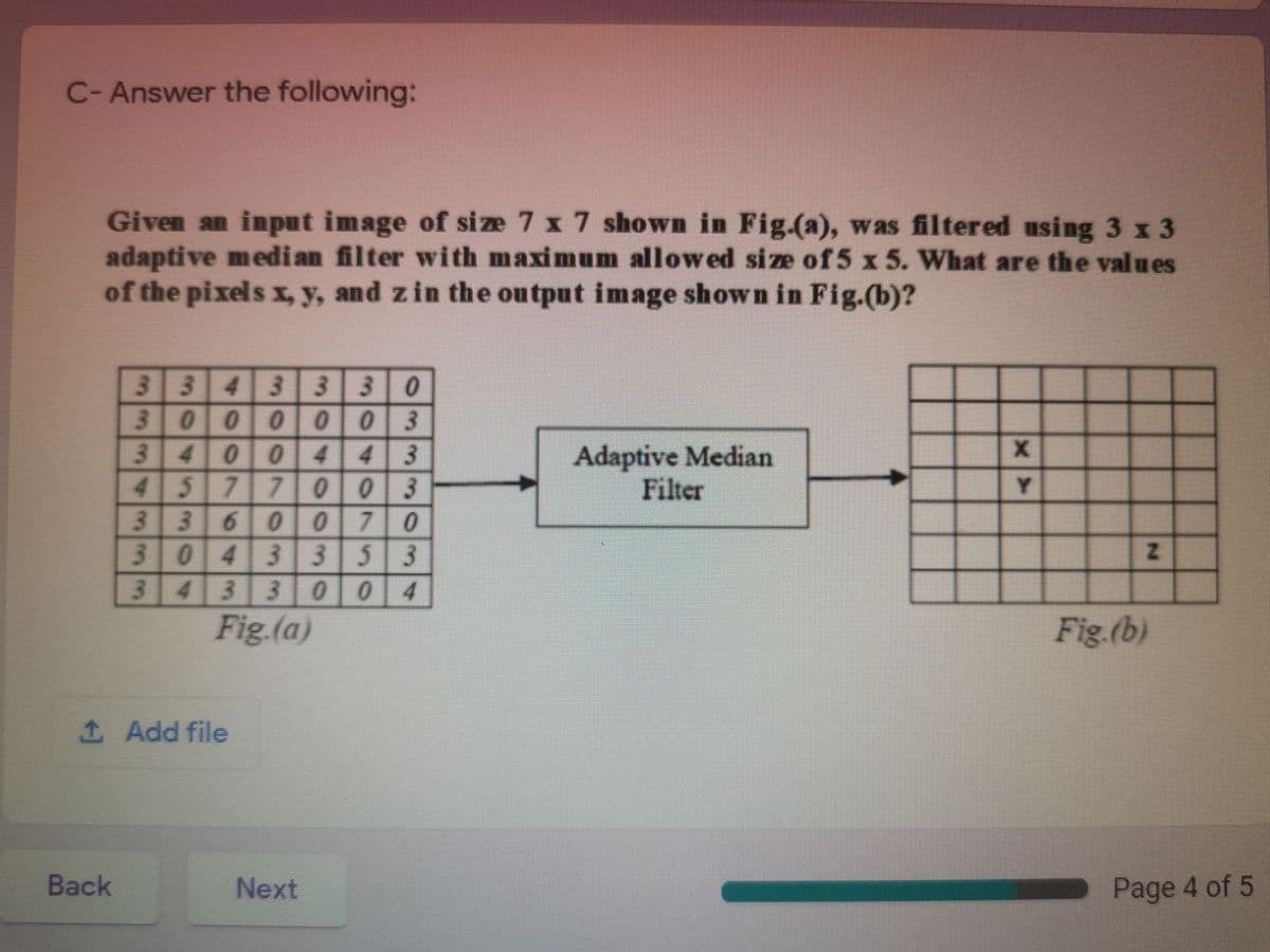 C- Answer the following:
Given an input image of size 7 x 7 shown in Fig.(a), was filtered using 3 x 3
adaptive median filter with maximum allowed size of 5 x 5. What are the values
of the pixels x, y, and zin the output image shown in Fig.(b)?
3343 330
3000 003
34004 43
4577 003
3360 07 0
3043353
3433 00 4
Adaptive Median
Filter
Y
Fig.(a)
Fig.(b)
1 Add file
Back
Next
Page 4 of 5

