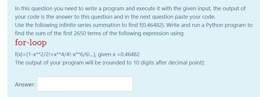 In this question you need to write a program and execute it with the given input, the output of
your code is the answer to this question and in the next question paste your code.
Use the following infinite series summation to find f(0.46482). Write and run a Python program to
find the sum of the first 2650 terms of the following expression using
for-loop
f(x)=(1-x**2/2!+x**4/4!-x**6/6!..) given x =0.46482
The output of your program will be (rounded to 10 digits after decimal point):
Answer:
