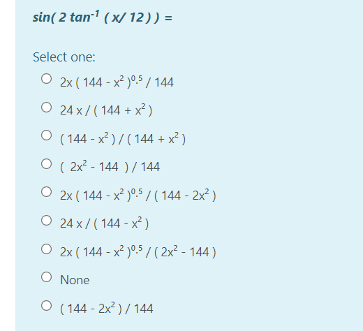 sin( 2 tan-1 (x/12)) =
Select one:
O 2x ( 144 - x² )°.5 / 144
O 24 x / ( 144 + x² )
O (144 - x² ) / ( 144 + x² )
O ( 2x? - 144 ) / 144
O 2x ( 144 - x² )°5 / ( 144 - 2x² )
O 24 x/ ( 144 - x² )
O 2x ( 144 - x² )°5 / ( 2x² - 144 )
O None
O (144 - 2x² ) / 144
