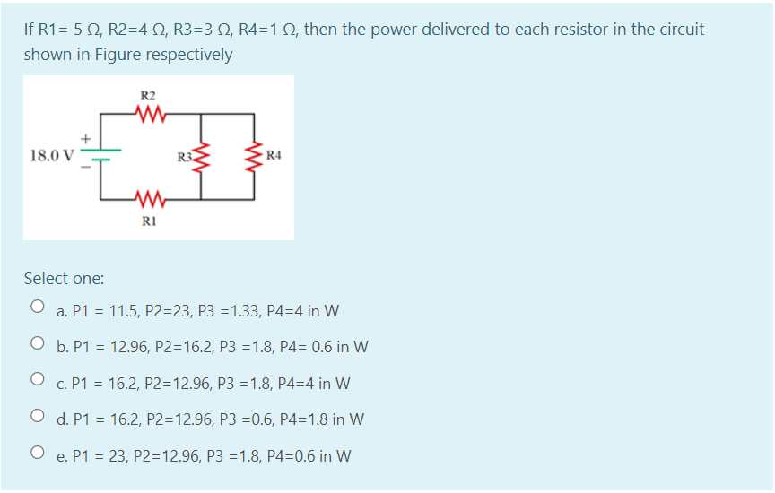 If R1= 5 0, R2=4 Q, R3=3 N, R4=1 Q, then the power delivered to each resistor in the circuit
shown in Figure respectively
R2
18.0 V
R3
R4
RI
Select one:
a. P1 = 11.5, P2=23, P3 =1.33, P4=4 in W
O b. P1 = 12.96, P2=16.2, P3 =1.8, P4= 0.6 in W
O c. P1 = 16.2, P2=12.96, P3 =1.8, P4=4 in W
O d. P1 = 16.2, P2=12.96, P3 =0.6, P4=1.8 in W
e. P1 = 23, P2=12.96, P3 =1.8, P4=0.6 in W
