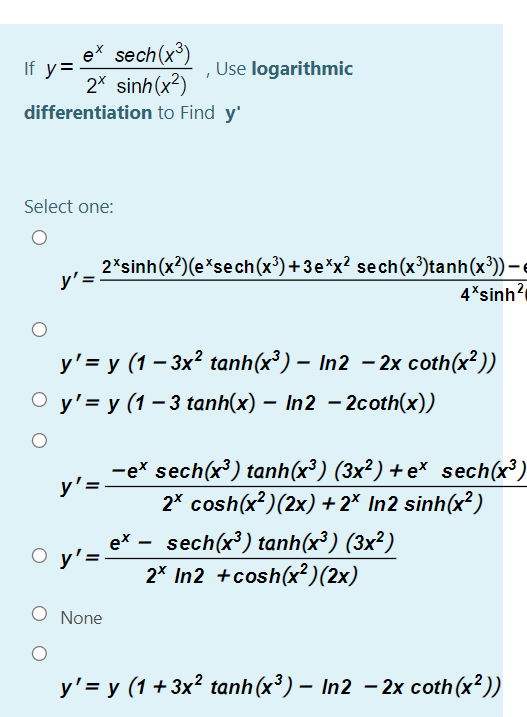 ex sech(x³)
If y=
2* sinh(x?)
Use logarithmic
differentiation to Find y'
Select one:
2*sinh(x?)(e*sech(x³)+3e*x? sech(x³)tanh(x³)) –
y' =
4*sinh?
y' = y (1 – 3x? tanh(x³) – In2 – 2x coth(x²))
О y'3у (1-3tanh(x) — In2 - 2coth(x))
-ex sech(x³) tanh(x³) (3x²) +e* sech(x³)
2* cosh(x?)(2x) +2* In2 sinh(x²)
y'=
ex - sech(x) tanh(x³) (3x²)
y'=
2* In2 +cosh(x²)(2x)
O None
y'= y (1 +3x² tanh (x³) – In2 - 2x coth(x²))
