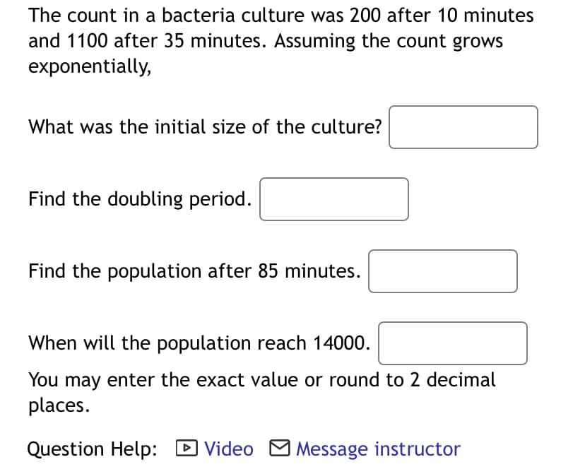 The count in a bacteria culture was 200 after 10 minutes
and 1100 after 35 minutes. Assuming the count grows
exponentially,
What was the initial size of the culture?
Find the doubling period.
Find the population after 85 minutes.
When will the population reach 14000.
You may enter the exact value or round to 2 decimal
places.
Question Help:
D Video M Message instructor
