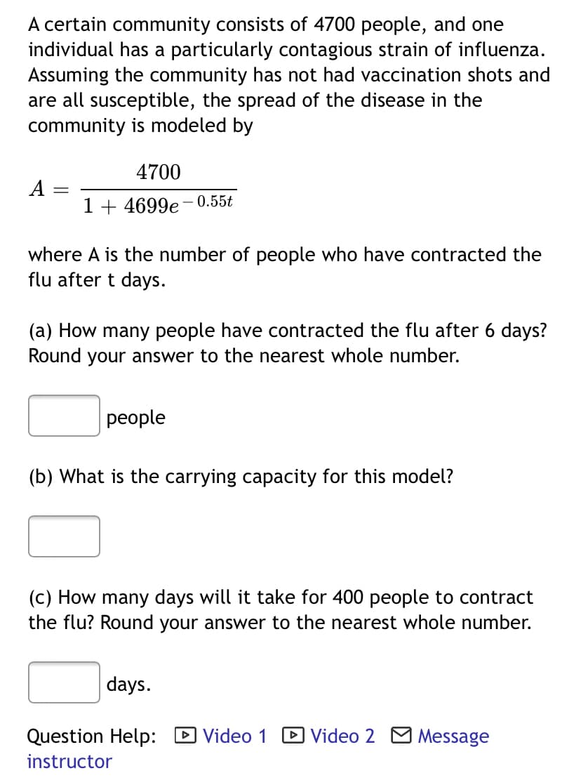 A certain community consists of 4700 people, and one
individual has a particularly contagious strain of influenza.
Assuming the community has not had vaccination shots and
are all susceptible, the spread of the disease in the
community is modeled by
4700
A
1 + 4699e 0.55t
where A is the number of people who have contracted the
flu after t days.
(a) How many people have contracted the flu after 6 days?
Round your answer to the nearest whole number.
реople
(b) What is the carrying capacity for this model?
(c) How many days will it take for 400 people to contract
the flu? Round your answer to the nearest whole number.
days.
Question Help: D Video 1
D Video 2 M Message
instructor

