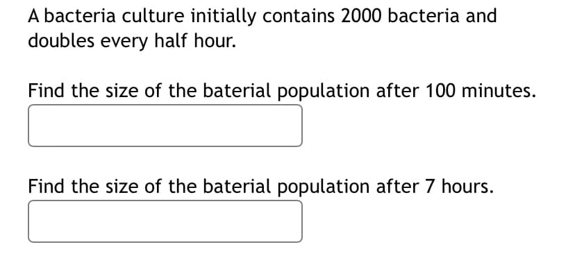 A bacteria culture initially contains 2000 bacteria and
doubles every half hour.
Find the size of the baterial population after 100 minutes.
Find the size of the baterial population after 7 hours.
