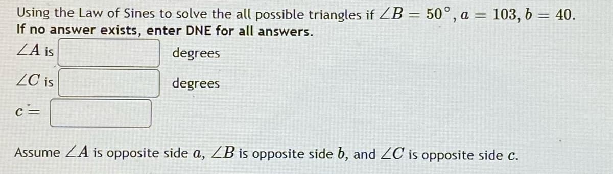 Using the Law of Sines to solve the all possible triangles if ZB = 50°, a = 103, 6 = 40.
If no answer exists, enter DNE for all answers.
ZA is
degrees
ZC is
degrees
c =
Assume ZA is opposite side a, ZB is opposite side b, and ZC is opposite side c.
