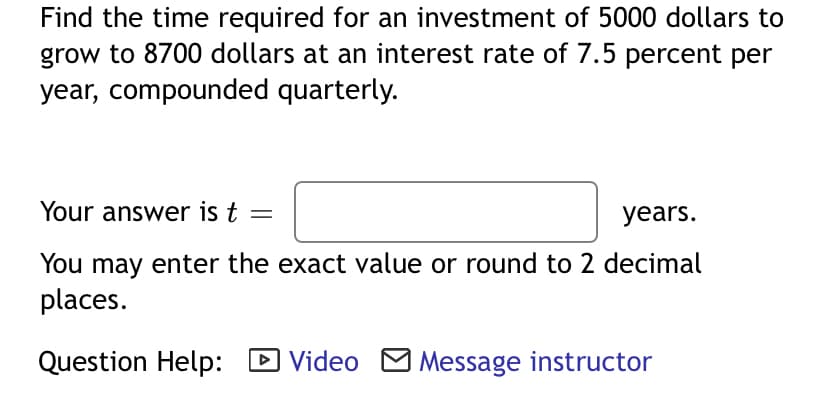 Find the time required for an investment of 5000 dollars to
grow to 8700 dollars at an interest rate of 7.5 percent per
year, compounded quarterly.
Your answer is t
years.
You may enter the exact value or round to 2 decimal
places.
Question Help: D Video M Message instructor
