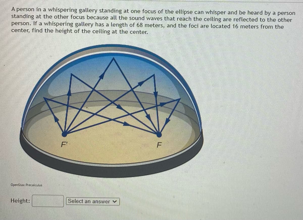 A person in a whispering gallery standing at one focus of the ellipse can whisper and be heard by a person
standing at the other focus because all the sound waves that reach the ceiling are reflected to the other
person. If a whispering gallery has a length of 68 meters, and the foci are located 16 meters from the
center, find the height of the ceiling at the center.
OpenStax Precalculus
Height:
Select an answer v
