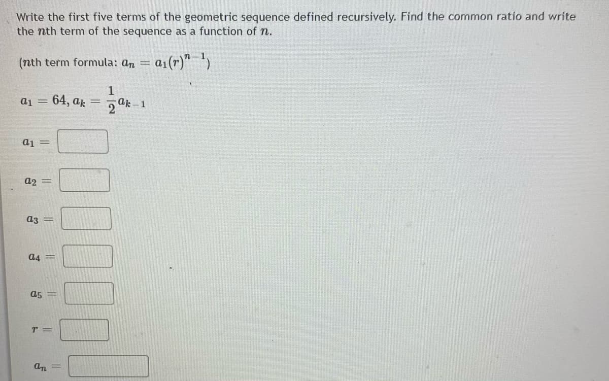 Write the first five terms of the geometric sequence defined recursively. Find the common ratio and write
the nth term of the sequence as a function of n.
(nth term formula: an
a1(r)" ')
a1 = 64, ar
5 ak 1
a2 =
a3
a4 =
a5 =
