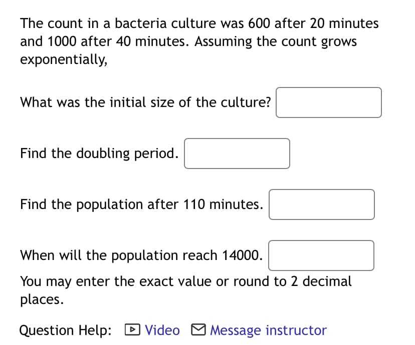 The count in a bacteria culture was 600 after 20 minutes
and 1000 after 40 minutes. Assuming the count grows
exponentially,
What was the initial size of the culture?
Find the doubling period.
Find the population after 110 minutes.
When will the population reach 14000.
You may enter the exact value or round to 2 decimal
places.
Question Help: D Video M Message instructor
