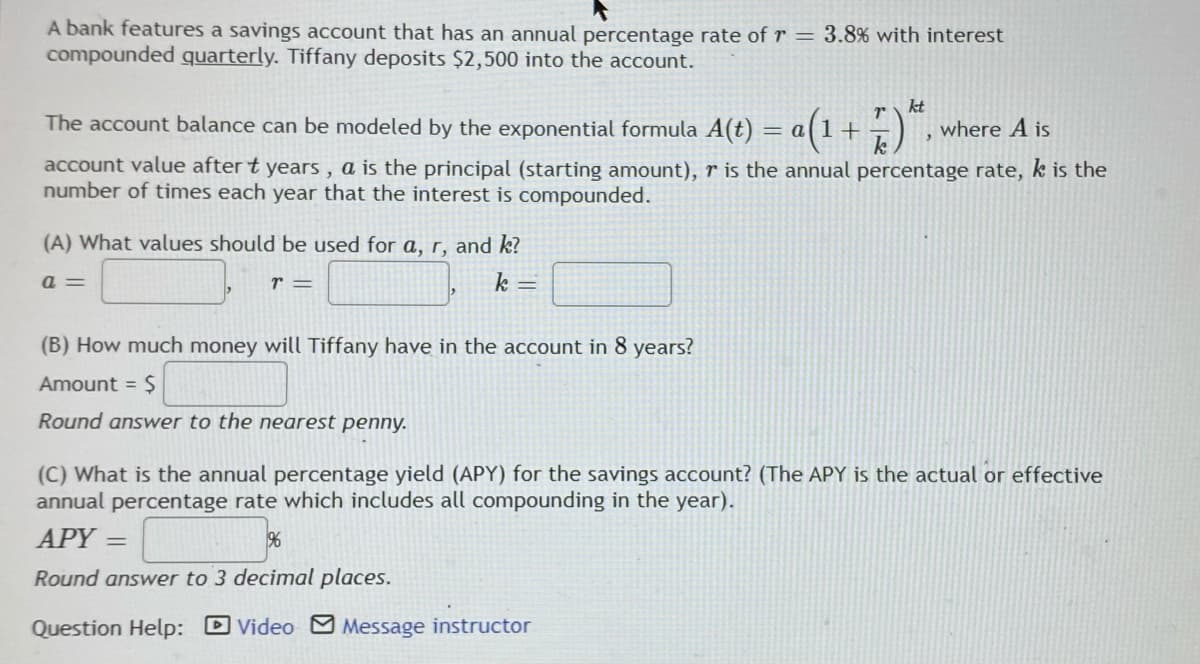 A bank features a savings account that has an annual percentage rate of r = 3.8% with interest
compounded quarterly. Tiffany deposits $2,500 into the account.
kt
The account balance can be modeled by the exponential formula A(t) = a(1+
where A is
account value after t years , a is the principal (starting amount), r is the annual percentage rate, k is the
number of times each year that the interest is compounded.
(A) What values should be used for a, r, and k?
a =
r =
k =
(B) How much money will Tiffany have in the account in 8 years?
Amount = $
Round answer to the nearest penny.
(C) What is the annual percentage yield (APY) for the savings account? (The APY is the actual or effective
annual percentage rate which includes all compounding in the year).
APY =
%
Round answer to 3 decimal places.
Question Help: DVideo Message instructor
