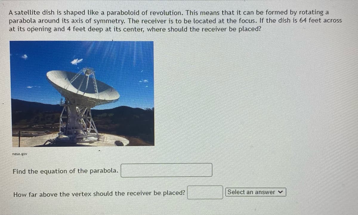 A satellite dish is shaped like a paraboloid of revolution. This means that it can be formed by rotating a
parabola around its axis of symmetry. The receiver is to be located at the focus. If the dish is 64 feet across
at its opening and 4 feet deep at its center, where should the receiver be placed?
nasa.Rov
Find the equation of the parabola.
Select an answer v
How far above the vertex should the receiver be placed?
