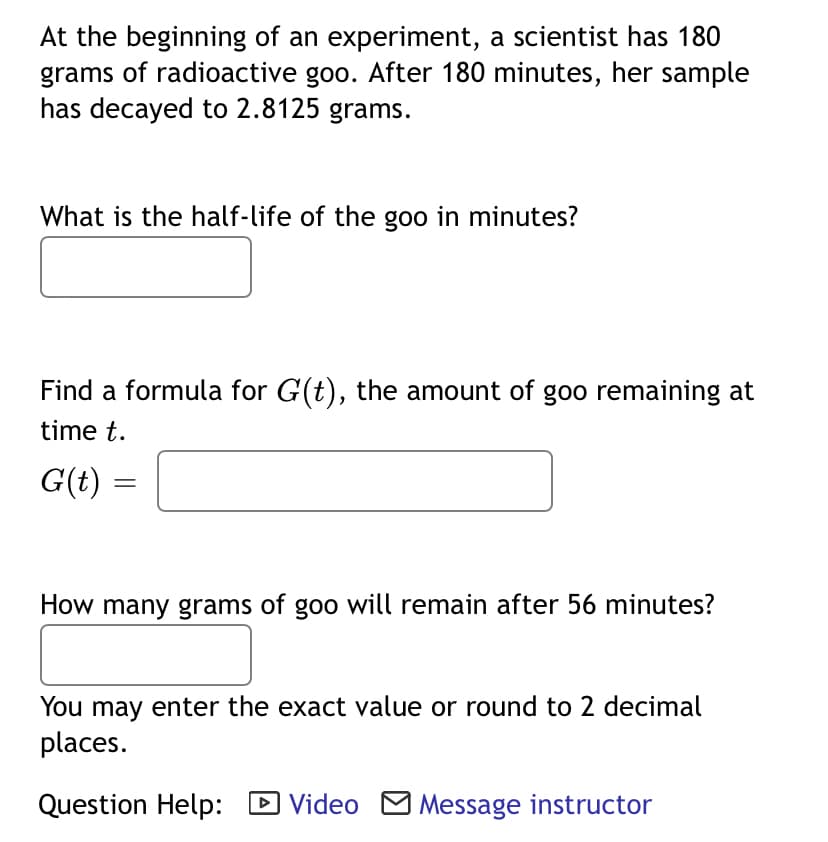 At the beginning of an experiment, a scientist has 180
grams of radioactive goo. After 180 minutes, her sample
has decayed to 2.8125 grams.
What is the half-life of the goo in minutes?
Find a formula for G(t), the amount of goo remaining at
time t.
G(t)
How many grams of goo will remain after 56 minutes?
You may enter the exact value or round to 2 decimal
places.
Question Help: D Video M Message instructor
