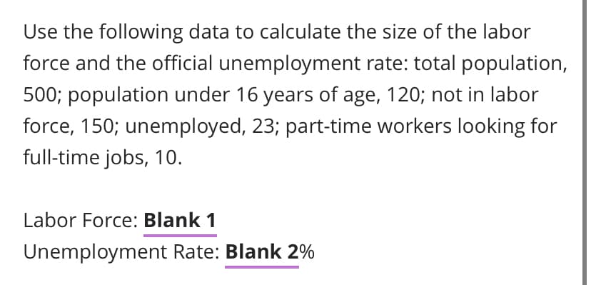 Use the following data to calculate the size of the labor
force and the official unemployment rate: total population,
500; population under 16 years of age, 120; not in labor
force, 150; unemployed, 23; part-time workers looking for
full-time jobs, 10.
Labor Force: Blank 1
Unemployment Rate: Blank 2%
