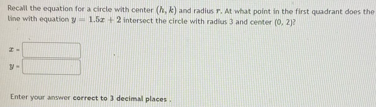 Recall the equation for a circle with center (h, k) and radius r. At what point in the first quadrant does the
line with equation y = 1.5x + 2 intersect the circle with radius 3 and center (0, 2)?
Enter your answer correct to 3 decimal places.

