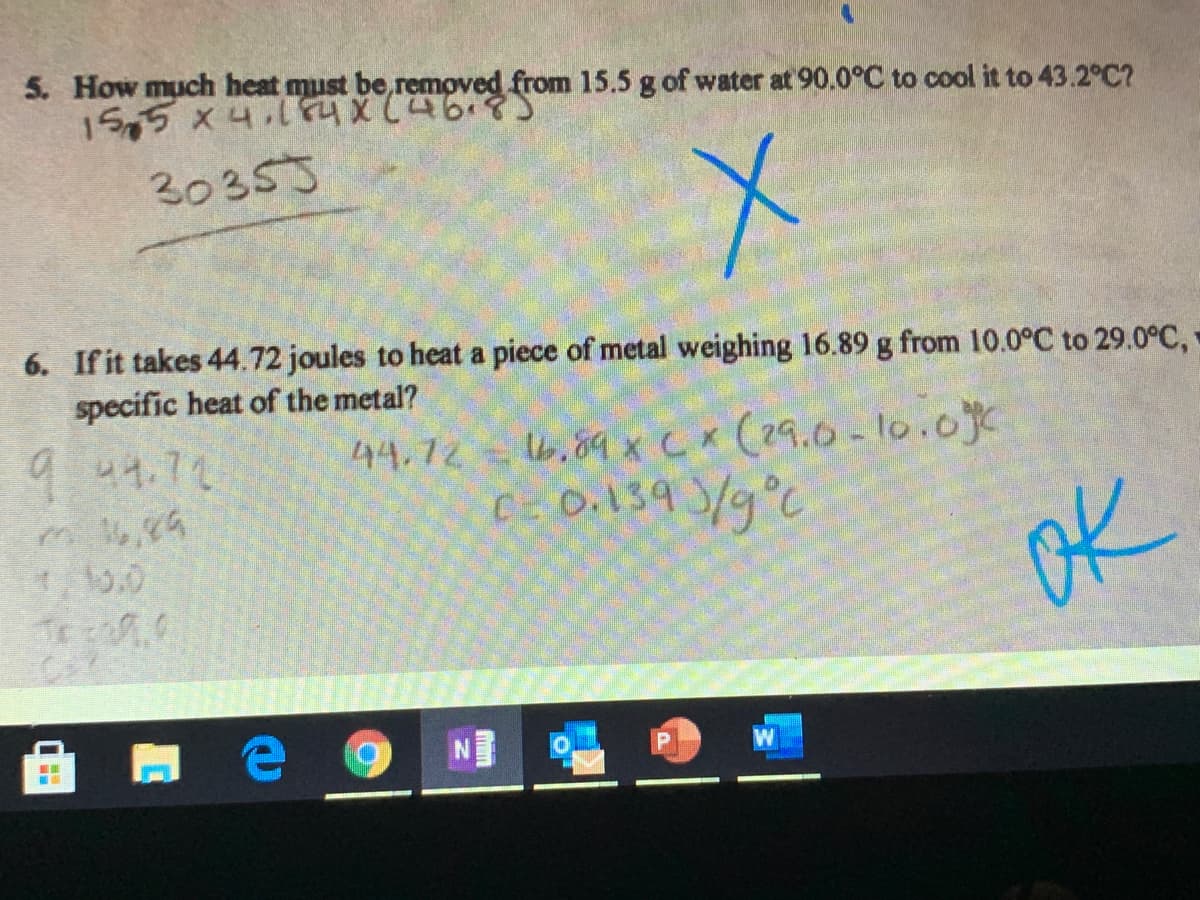 5. How much heat must be,removed from 15.5 g of water at 90.0°C to cool it to 43.2°C?
15,5 x4. XC468
30353
6. If it takes 44.72 joules to heat a piece of metal weighing 16.89 g from 10.0°C to 29.0°C,
specific heat of the metal?
44.72 6,89 xc (29.0-10.0c
C- 0.139 /g°C
9 44.72
ok
W

