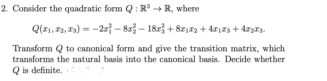 2. Consider the quadratic form Q : R³ → R, where
Q(x1, x2, T3) = –2.x – 8x – 18x3+ 8x1x2 + 4x1x3 + 4.x203.
Transform Q to canonical form and give the transition matrix, which
transforms the natural basis into the canonical basis. Decide whether
Q is definite.
