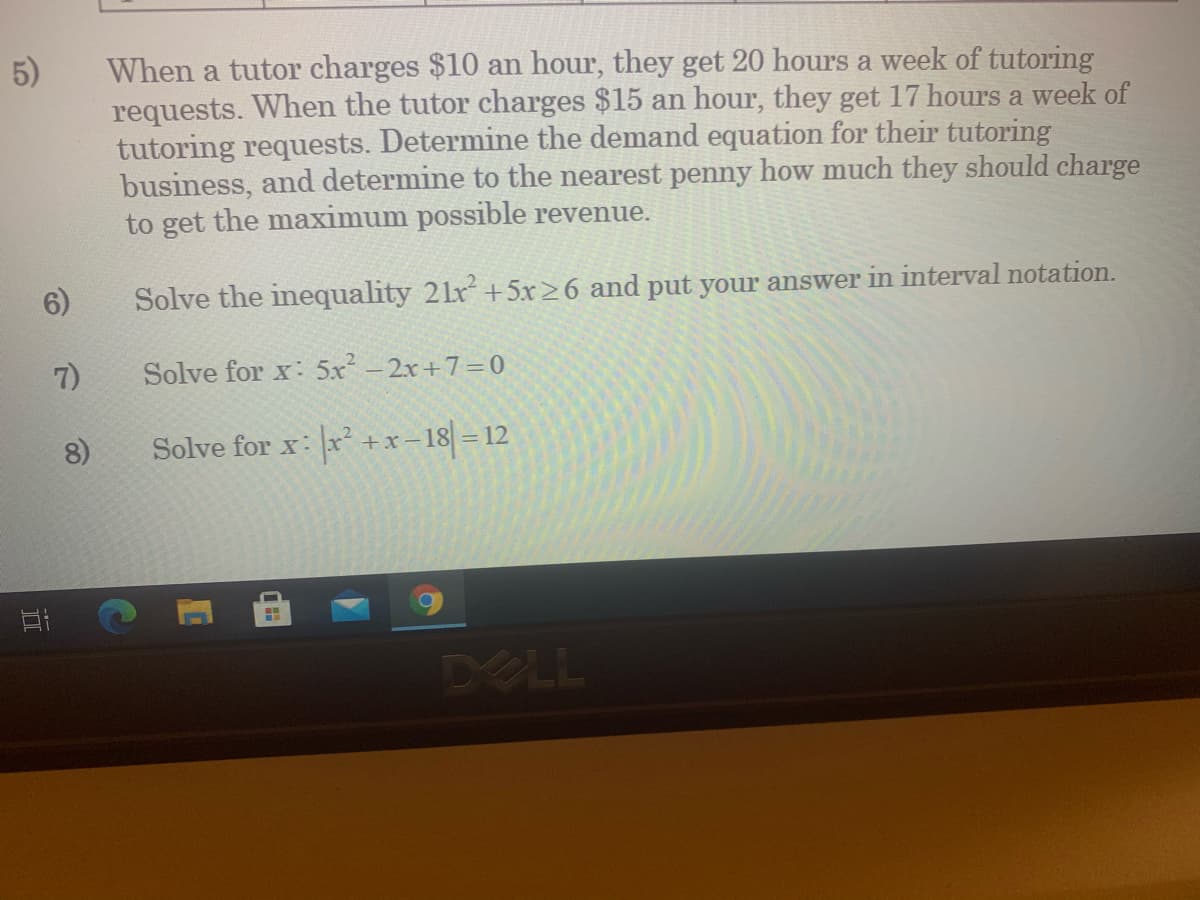 5)
When a tutor charges $10 an hour, they get 20 hours a week of tutoring
requests. When the tutor charges $15 an hour, they get 17 hours a week of
tutoring requests. Determine the demand equation for their tutoring
business, and determine to the nearest penny how much they should charge
to get the maximum possible revenue.
6)
Solve the inequality 2lr +5x>6 and put your answer in interval notation.
7)
Solve for x: 5x - 2x+7=0
8)
Solve for x: x +x- 18 = 12
DELL
