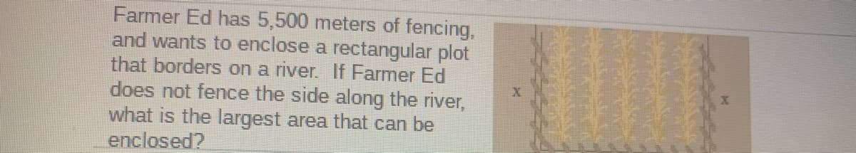 Farmer Ed has 5,500 meters of fencing,
and wants to enclose a rectangular plot
that borders on a river. If Farmer Ed
does not fence the side along the river,
what is the largest area that can be
enclosed?
