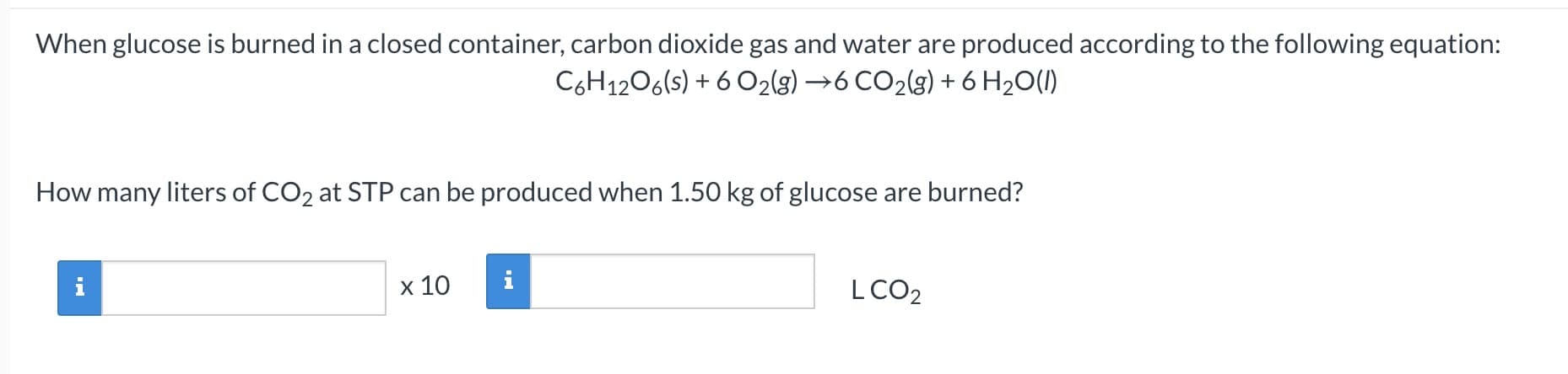 When glucose is burned in a closed container, carbon dioxide gas and water are produced according to the following equation:
C6H1206(s) + 6 O2(g) →6 CO2(g) + 6 H20(1)
How many liters of CO2 at STP can be produced when 1.50 kg of glucose are burned?
x 10
i
LCO2
