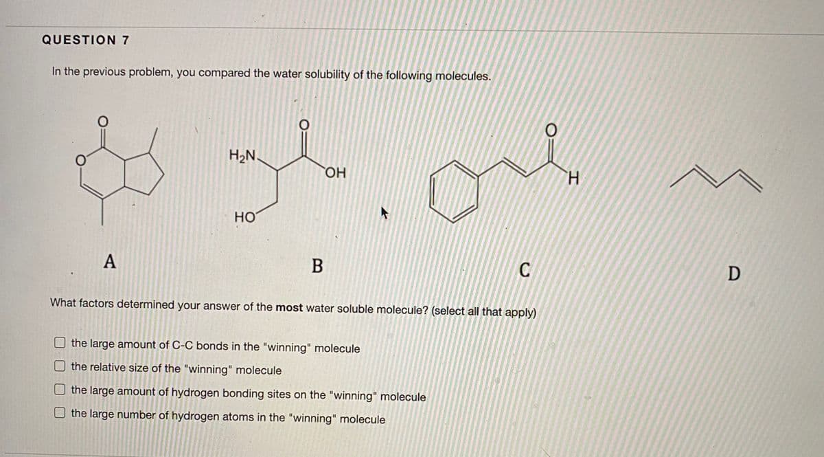 QUESTION 7
In the previous problem, you compared the water solubility of the following molecules.
H2N.
HO.
H.
HO
А
B
C
D
What factors determined your answer of the most water soluble molecule? (select all that apply)
the large amount of C-C bonds in the "winning" molecule
Othe relative size of the "winning" molecule
the large amount of hydrogen bonding sites on the "winning" molecule
the large number of hydrogen atoms in the "winning" molecule
