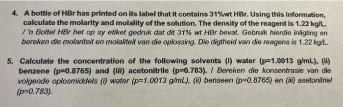 4. A bottle of HBr has printed on its label that it contains 31%wt HBr. Using this information,
calculate the molarity and molality of the solution. The density of the reagent is 1.22 kg/L.
/'n Bottel HBr het op sy etiket gedruk dat dit 31% wt HBr bevat. Gebruik hierdie inligting en
bereken die molariteit en molaliteit van die oplossing. Die digtheid van die reagens is 1.22 kg/L.
5. Calculate the concentration of the following solvents (i) water (p=1.0013 g/mL), (ii)
benzene (p=0.8765) and (iii) acetonitrile (p=0.783). / Bereken die konsentrasie van die
volgende oplosmiddels (i) water (p=1.0013 g/mL), (ii) benseen (p=0.8765) en (iii) asetonitriel
(p=0.783).