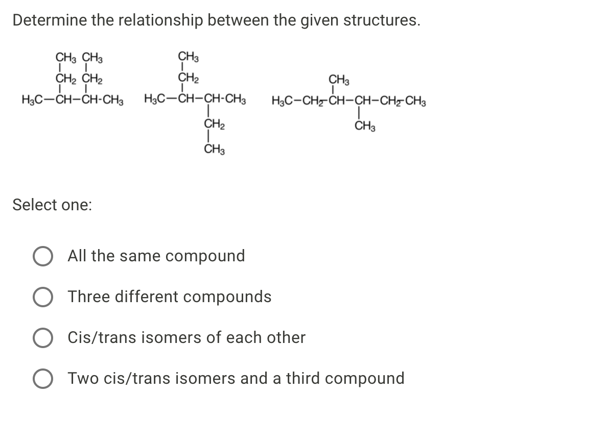 Determine the relationship between the given structures.
CH3 CH3
CH3
CH2 CH2
CH2
CH3
H3C-CH-CH-CH3
H3C-CH-CH-CH3
H3C-CH-CH-CH-CH-CH3
CH2
ČH3
CH3
Select one:
All the same compound
Three different compounds
Cis/trans isomers of each other
Two cis/trans isomers and a third compound
