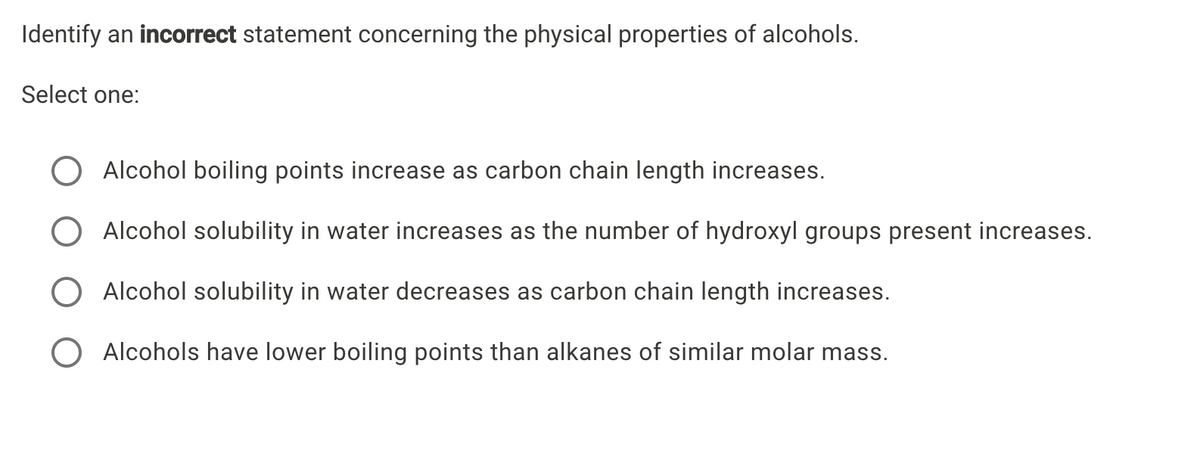 Identify an incorrect statement concerning the physical properties of alcohols.
Select one:
Alcohol boiling points increase as carbon chain length increases.
Alcohol solubility in water increases as the number of hydroxyl groups present increases.
Alcohol solubility in water decreases as carbon chain length increases.
O Alcohols have lower boiling points than alkanes of similar molar mass.
