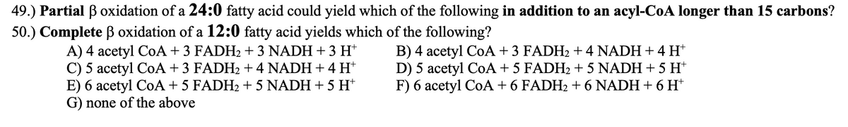 49.) Partial B oxidation of a 24:0 fatty acid could yield which of the following in addition to an acyl-CoA longer than 15 carbons?
50.) Complete ß oxidation of a 12:0 fatty acid yields which of the following?
A) 4 acetyl CoA + 3 FADH2 + 3 NADH + 3 H*
C) 5 acetyl CoA + 3 FADH2 + 4 NADH + 4 H*
E) 6 acetyl CoA + 5 FADH2 + 5 NADH + 5 H*
G) none of the above
B) 4 acetyl CoA + 3 FADH2 + 4 NADH+ 4 H*
D) 5 acetyl CoA + 5 FADH2 + 5 NADH + 5 H*
F) 6 acetyl CoA + 6 FADH2 +6 NADH + 6 H*
