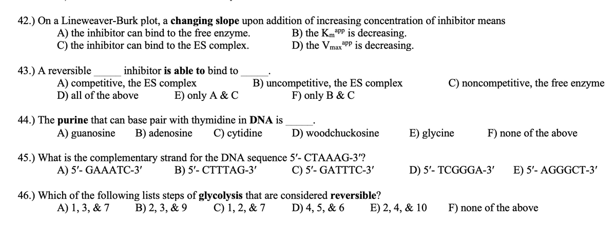 42.) On a Lineweaver-Burk plot, a changing slope upon addition of increasing concentration of inhibitor means
A) the inhibitor can bind to the free enzyme.
C) the inhibitor can bind to the ES complex.
B) the KmaPP is decreasing.
D) the Vmax"PP is decreasing.
аpp
43.) A reversible
inhibitor is able to bind to
C) noncompetitive, the free enzyme
A) competitive, the ES complex
D) all of the above
B) uncompetitive, the ES complex
F) only B & C
E) only A & C
44.) The purine that can base pair with thymidine in DNA is
B) adenosine
A) guanosine
C) cytidine
D) woodchuckosine
E) glycine
F) none of the above
ementary strand for the DNA sequence 5'- CTAAAG-3'?
В) 5'- СТТТАG-3'
45.) What is the co
A) 5'- GAAATC-3'
С) 5'- GATTTС-3'
D) 5'- TCGGGA-3'
E) 5'- AGGGCT-3'
46.) Which of the following lists steps of glycolysis that are considered reversible?
A) 1, 3, & 7
В) 2, 3, & 9
С) 1, 2, & 7
D) 4, 5, & 6
E) 2, 4, & 10
F) none of the above
