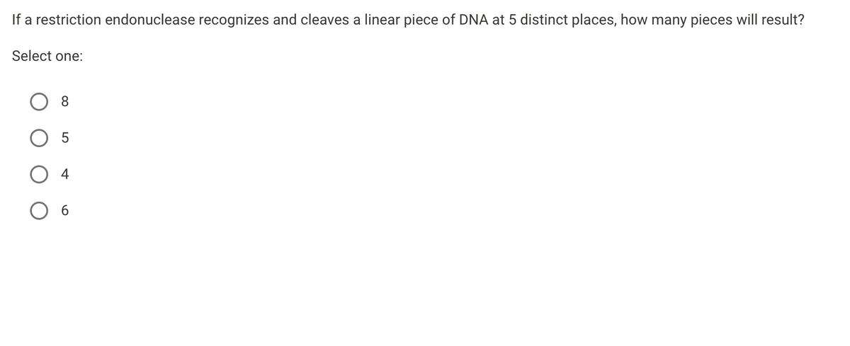 If a restriction endonuclease recognizes and cleaves a linear piece of DNA at 5 distinct places, how many pieces will result?
Select one:
8
