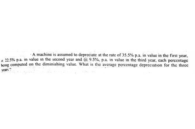 ·A machine is assumed to depreciate at the rate of 35.5% p.a. in valuc in the first year,
a 22.5% p.a. in value in the second year and @ 9.5%, p.a. in value in the third year, cach percentage
being computed on the diminishing value. What is the average percentage depreciation for the three
ycars "
