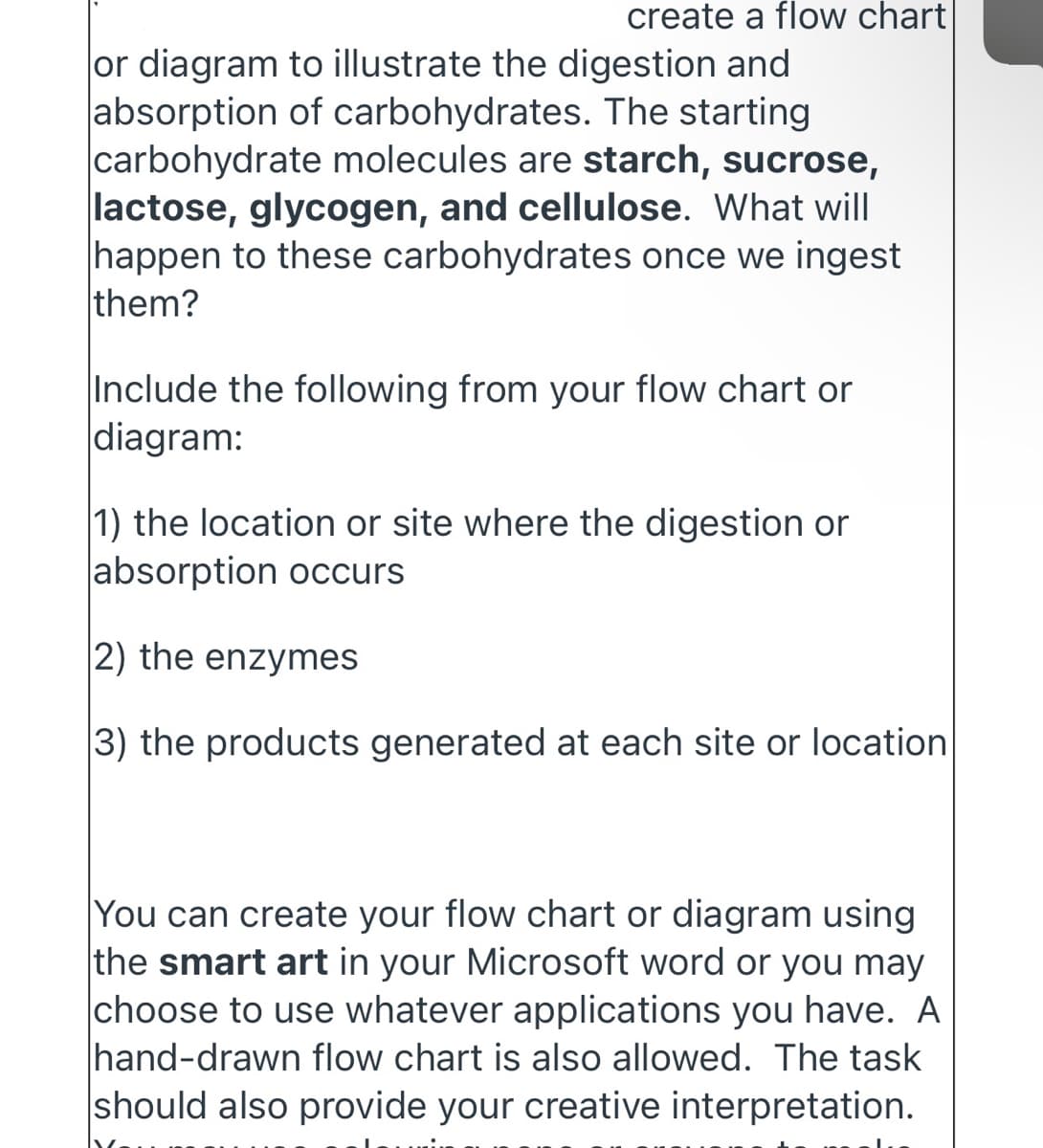 create a flow chart
or diagram to illustrate the digestion and
absorption of carbohydrates. The starting
carbohydrate molecules are starch, sucrose,
lactose, glycogen, and cellulose. What will
happen to these carbohydrates once we ingest
them?
Include the following from your flow chart or
|diagram:
1) the location or site where the digestion or
|absorption occurs
2) the enzymes
3) the products generated at each site or location
You can create your flow chart or diagram using
the smart art in your Microsoft word or you may
choose to use whatever applications you have. A
hand-drawn flow chart is also allowed. The task
should also provide your creative interpretation.
