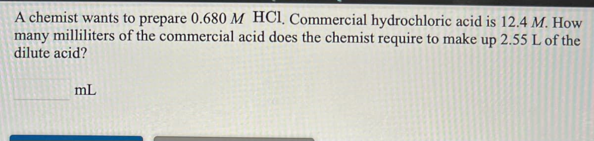 A chemist wants to prepare 0.680 M HCI, Commercial hydrochloric acid is 12.4 M. How
many milliliters of the commercial acid does the chemist require to make up 2.55 L of the
dilute acid?
mL
